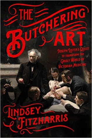 The Butchering Art: Joseph Lister's Quest to Transform the Grisly World of Victorian Medicine 2017