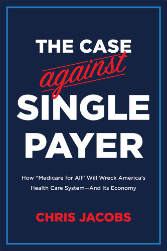 The Case Against Single Payer: How "Medicare for All" Will Wreck America's Health Care System -- and Its Economy 2019